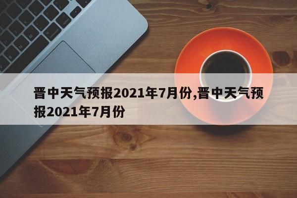 晋中天气预报2021年7月份,晋中天气预报2021年7月份 第1张