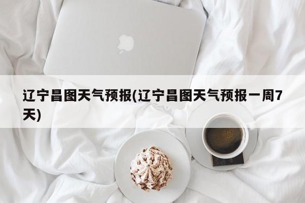 辽宁昌图天气预报(辽宁昌图天气预报一周7天) 第1张