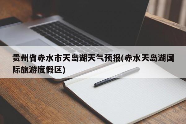 贵州省赤水市天岛湖天气预报(赤水天岛湖国际旅游度假区) 第1张