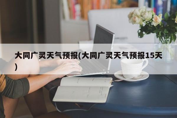 大同广灵天气预报(大同广灵天气预报15天) 第1张