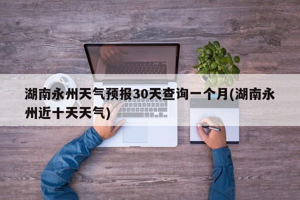 湖南永州天气预报30天查询一个月(湖南永州近十天天气) 第1张