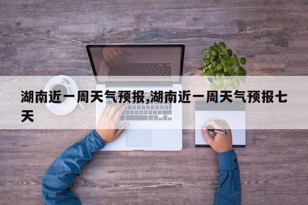 湖南近一周天气预报,湖南近一周天气预报七天 第1张