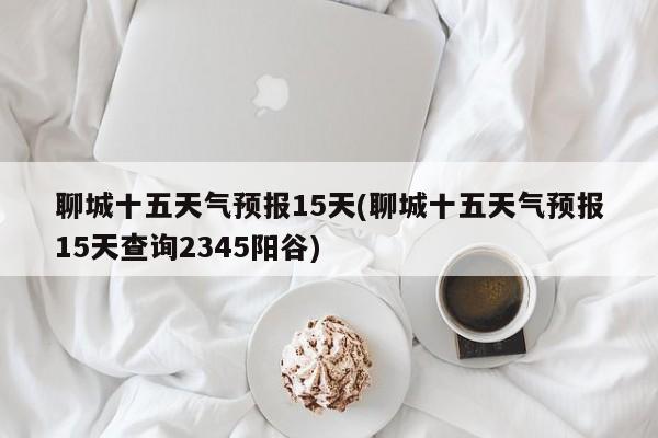 聊城十五天气预报15天(聊城十五天气预报15天查询2345阳谷) 第1张