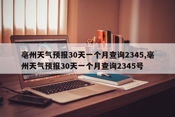 亳州天气预报30天一个月查询2345,亳州天气预报30天一个月查询2345号 第1张