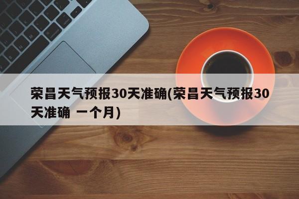 荣昌天气预报30天准确(荣昌天气预报30天准确 一个月) 第1张