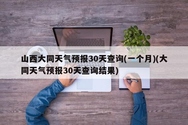 山西大同天气预报30天查询(一个月)(大同天气预报30天查询结果) 第1张