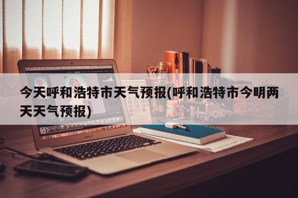 今天呼和浩特市天气预报(呼和浩特市今明两天天气预报) 第1张