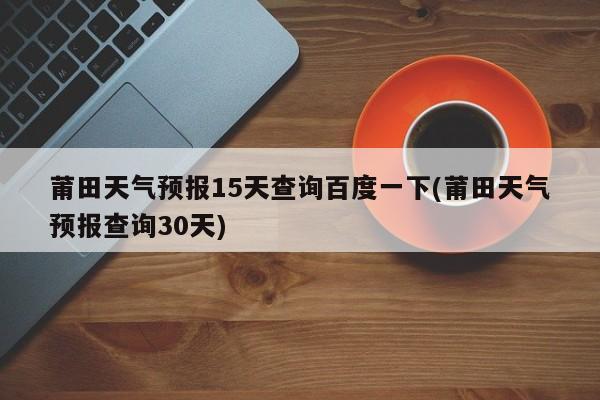 莆田天气预报15天查询百度一下(莆田天气预报查询30天) 第1张