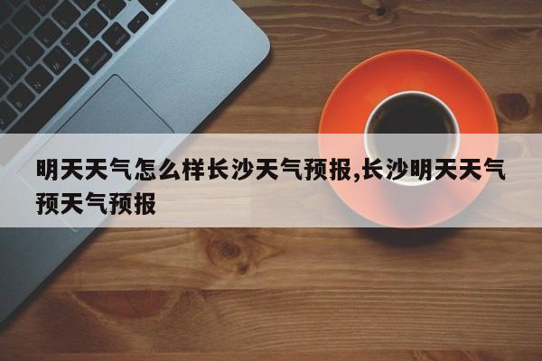 明天天气怎么样长沙天气预报,长沙明天天气预天气预报 第1张