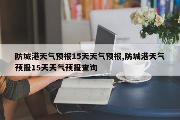防城港天气预报15天天气预报,防城港天气预报15天天气预报查询 第1张