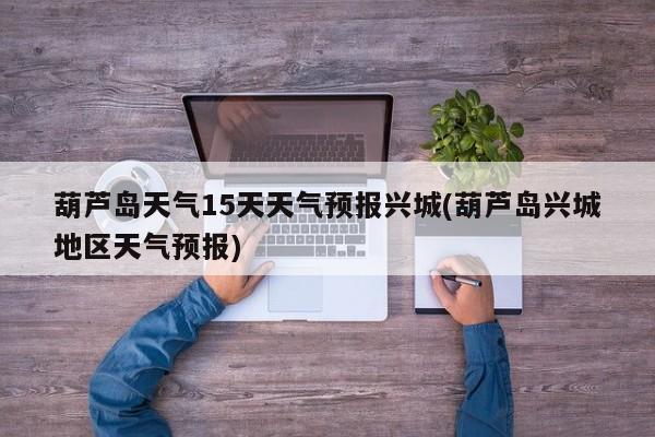 葫芦岛天气15天天气预报兴城(葫芦岛兴城地区天气预报) 第1张