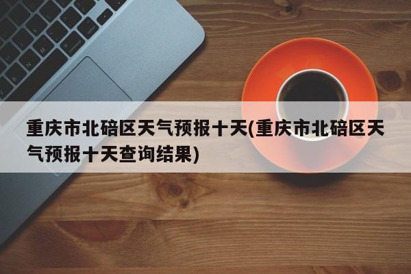 重庆市北碚区天气预报十天(重庆市北碚区天气预报十天查询结果) 第1张