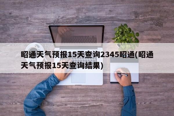 昭通天气预报15天查询2345昭通(昭通天气预报15天查询结果) 第1张