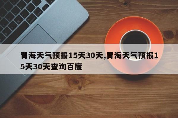 青海天气预报15天30天,青海天气预报15天30天查询百度 第1张