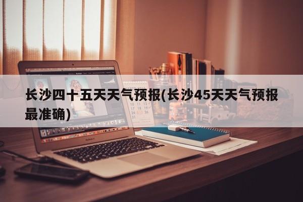 长沙四十五天天气预报(长沙45天天气预报最准确) 第1张