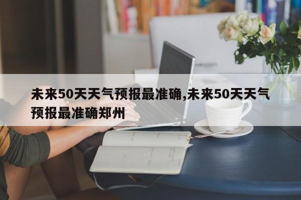 未来50天天气预报最准确,未来50天天气预报最准确郑州 第1张