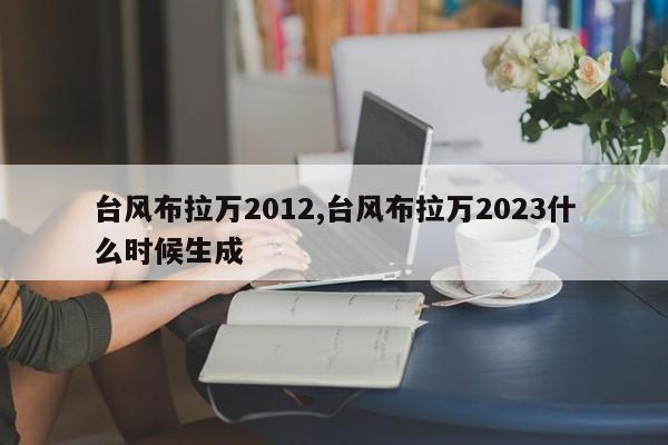 台风布拉万2012,台风布拉万2023什么时候生成 第1张