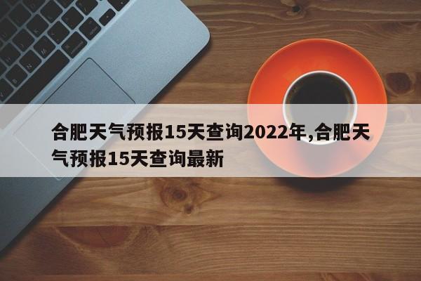 合肥天气预报15天查询2022年,合肥天气预报15天查询最新 第1张