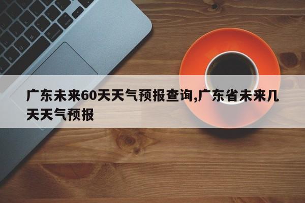 广东未来60天天气预报查询,广东省未来几天天气预报 第1张