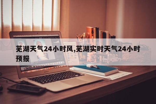 芜湖天气24小时风,芜湖实时天气24小时预报 第1张
