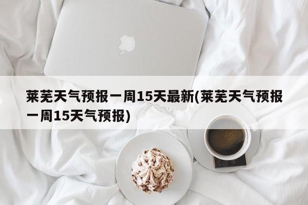 莱芜天气预报一周15天最新(莱芜天气预报一周15天气预报) 第1张
