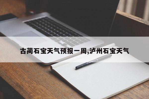 古蔺石宝天气预报一周,泸州石宝天气 第1张