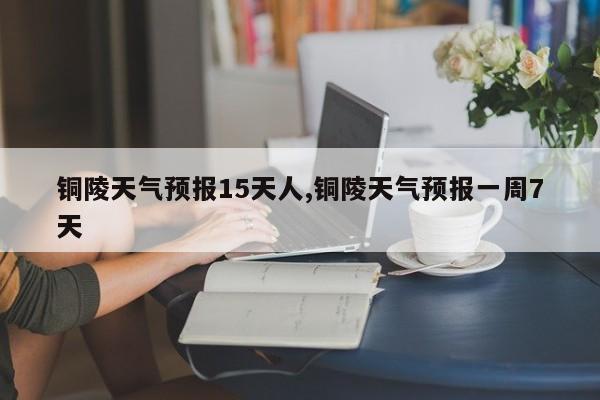铜陵天气预报15天人,铜陵天气预报一周7天 第1张