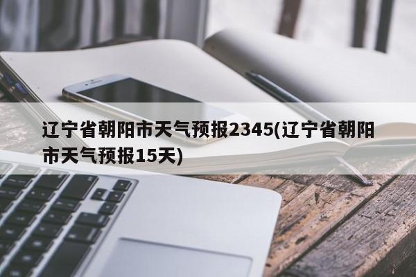 辽宁省朝阳市天气预报2345(辽宁省朝阳市天气预报15天) 第1张