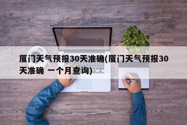 厦门天气预报30天准确(厦门天气预报30天准确 一个月查询) 第1张