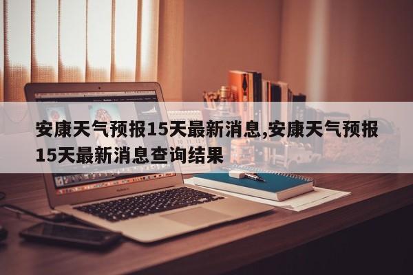 安康天气预报15天最新消息,安康天气预报15天最新消息查询结果 第1张