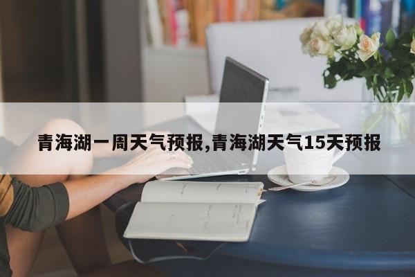 青海湖一周天气预报,青海湖天气15天预报 第1张