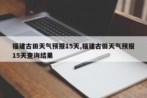 福建古田天气预报15天,福建古田天气预报15天查询结果 第1张