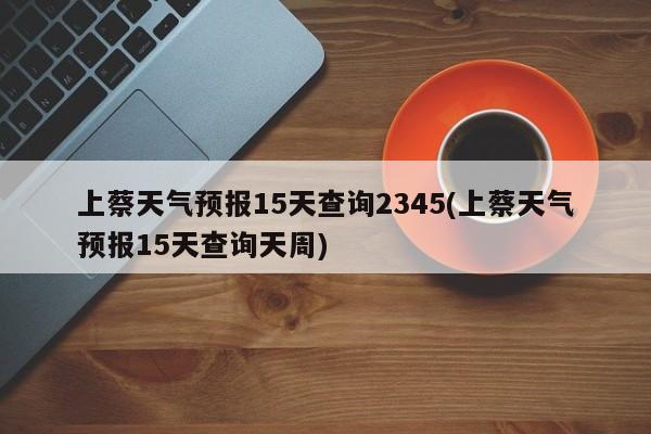上蔡天气预报15天查询2345(上蔡天气预报15天查询天周) 第1张