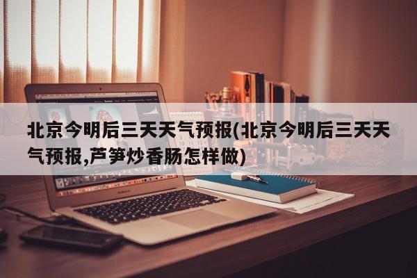 北京今明后三天天气预报(北京今明后三天天气预报,芦笋炒香肠怎样做) 第1张