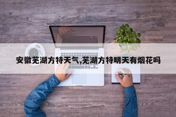 安徽芜湖方特天气,芜湖方特明天有烟花吗 第1张