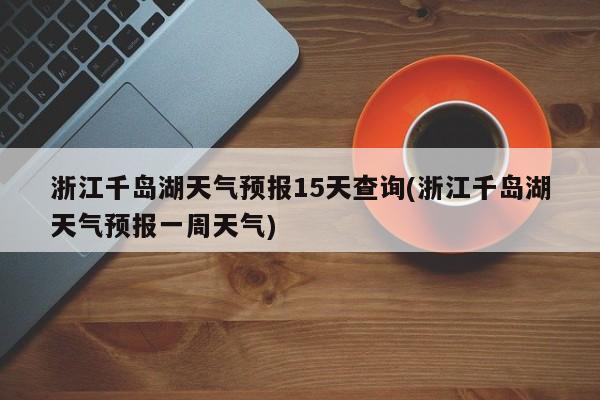 浙江千岛湖天气预报15天查询(浙江千岛湖天气预报一周天气) 第1张