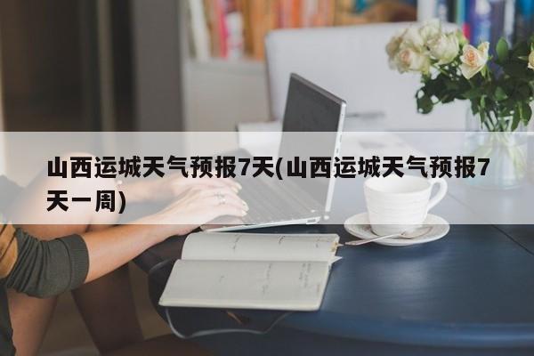 山西运城天气预报7天(山西运城天气预报7天一周) 第1张