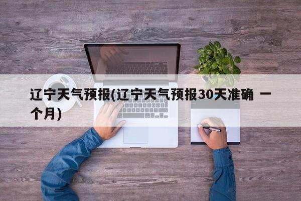 辽宁天气预报(辽宁天气预报30天准确 一个月) 第1张