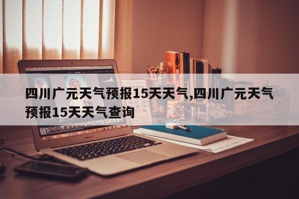 四川广元天气预报15天天气,四川广元天气预报15天天气查询 第1张