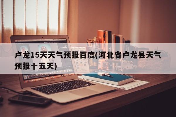 卢龙15天天气预报百度(河北省卢龙县天气预报十五天) 第1张