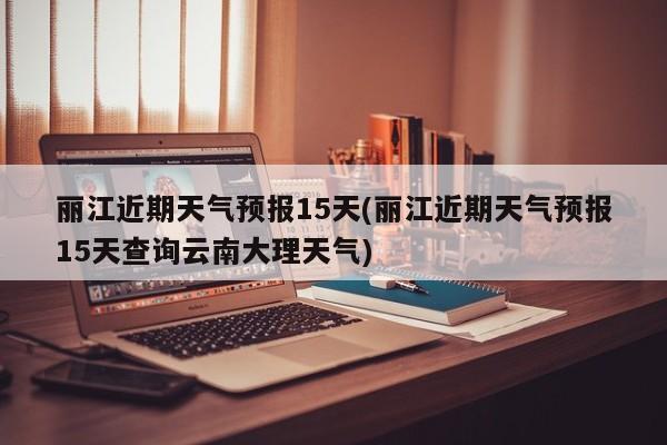 丽江近期天气预报15天(丽江近期天气预报15天查询云南大理天气) 第1张