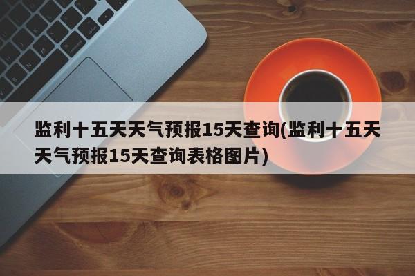 监利十五天天气预报15天查询(监利十五天天气预报15天查询表格图片) 第1张