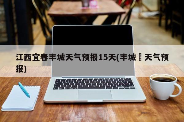 江西宜春丰城天气预报15天(丰城巿天气预报) 第1张