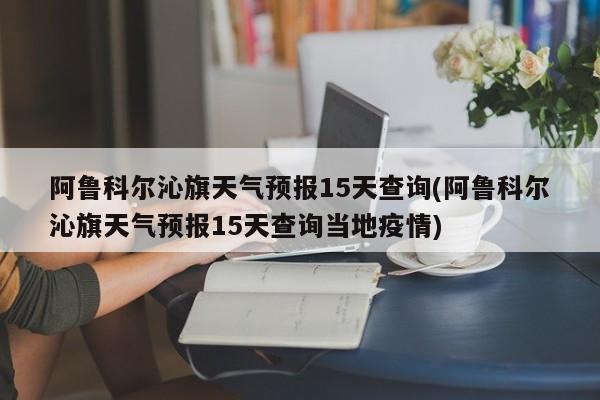 阿鲁科尔沁旗天气预报15天查询(阿鲁科尔沁旗天气预报15天查询当地疫情) 第1张