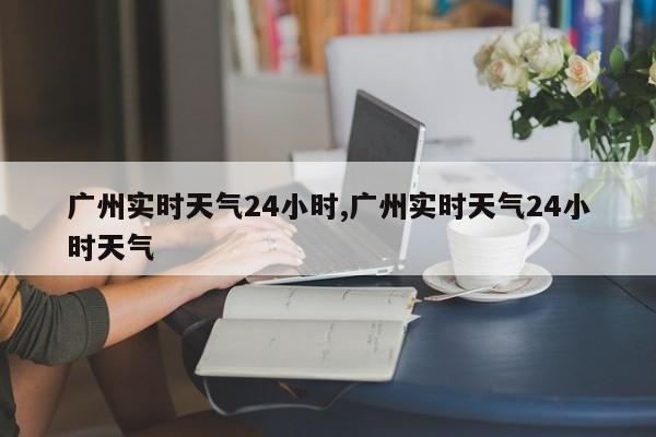 广州实时天气24小时,广州实时天气24小时天气 第1张