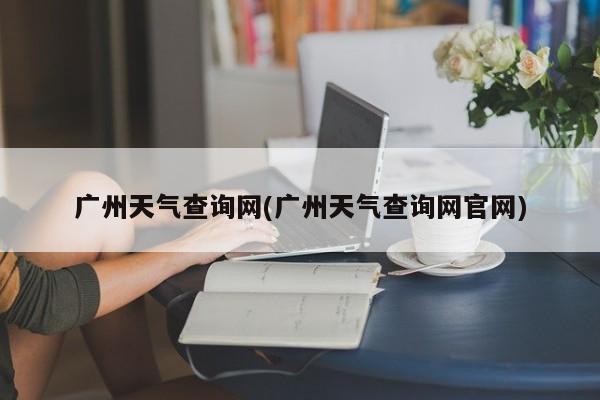 广州天气查询网(广州天气查询网官网) 第1张