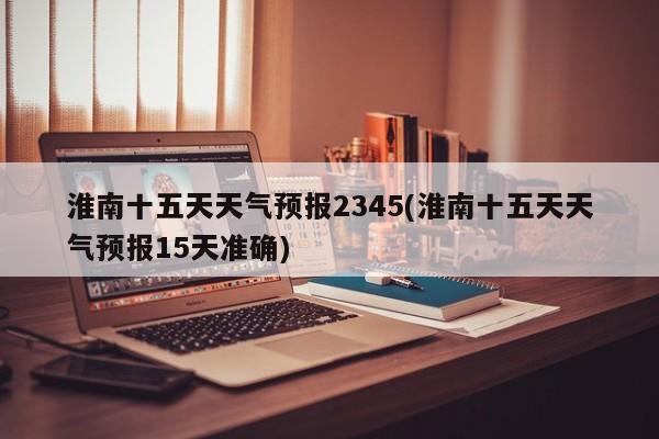淮南十五天天气预报2345(淮南十五天天气预报15天准确) 第1张