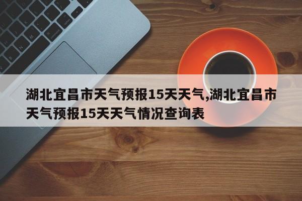 湖北宜昌市天气预报15天天气,湖北宜昌市天气预报15天天气情况查询表 第1张