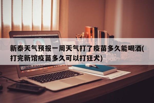 新泰天气预报一周天气打了疫苗多久能喝酒(打完新馆疫苗多久可以打狂犬) 第1张