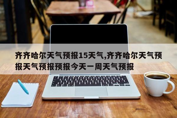 齐齐哈尔天气预报15天气,齐齐哈尔天气预报天气预报预报今天一周天气预报 第1张